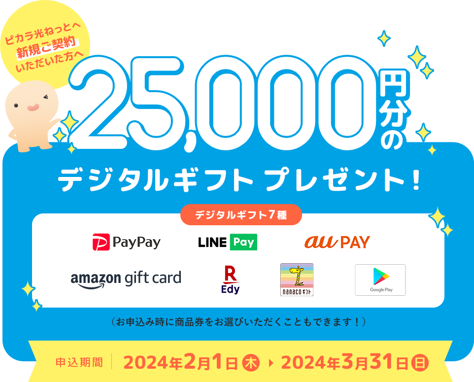 ピカラ光ねっとへ新規ご契約いただいた方へPayPayマネーライトやAmazonギフトカードなどから選べる25,000円分のデジタルギフトプレゼント！　デジタルギフト7種（PayPay、LINE Pay、au PAY、amazon gift card、楽天Edy、nanacoギフト、Google Pay）（お申込み時に商品券をお選びいただくこともできます！）　申込期間　2024年2月1日（木）から2024年3月31日（日）