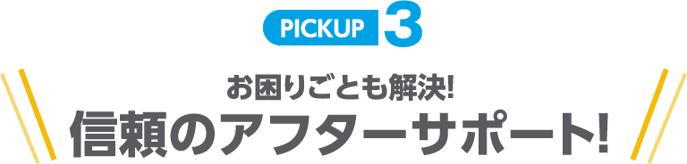PICKUP3 お困りごとも解決!信頼のアフターサポート!