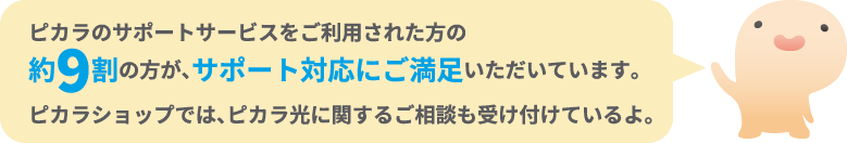 ピカラのサポートサービスをご利用された方の約9割の方が、サポート対応にご満足いただいています。ピカラショップでは、ピカラ光に関するご相談も受け付けているよ。