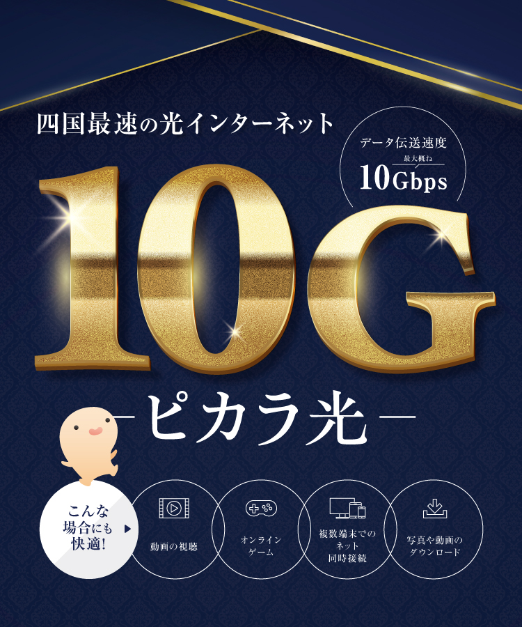 四国最速の光インターネット 10G新登場！ピカラ光　データ通信速度最大概ね10Gbps　こんな場合にも快適♪　動画の視聴、オンラインゲーム、複数端末でのネット同時接続、写真や動画のダウンロード