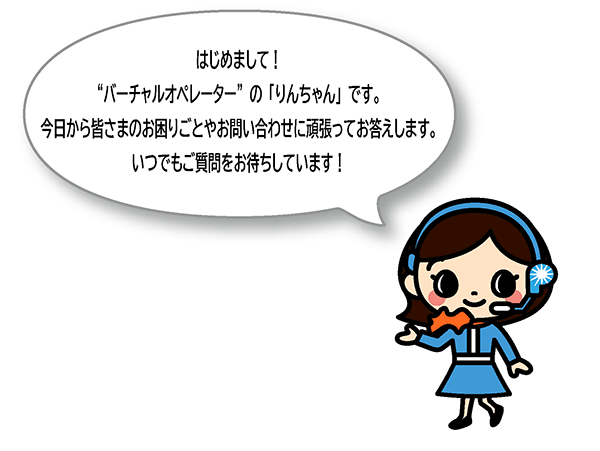 はじめまして！バーチャルオペレーターの「りんちゃん」です。今日から皆さまのお困りごとやお問い合わせに頑張ってお答えします。いつでもご質問をお待ちしています！