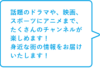 話題のドラマや、映画、スポーツにアニメまで、たくさんのチャンネルが楽しめます！身近な街の情報をお届けいたします！