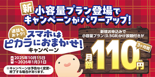 「新小容量プラン登場でキャンペーンがバージョンアップ！通話もおトク！スマホはピカラにおまかせ！キャンペーン」で、新規お申込みで小容量プラン（0.5GB）かけ放題付きが3ヶ月月額110円（税込）キャンペーン期間：2025年10月15日～2026年1月31日