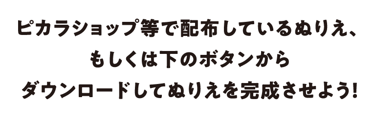 ピカラショップ等で配布しているぬりえ、もしくは下のボタンからダウンロードしてぬりえを完成させよう！