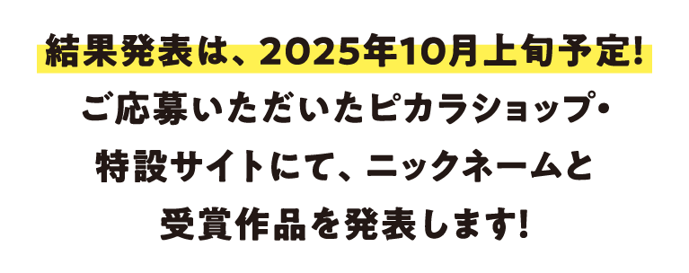 結果発表は、2025年10月上旬予定！ご応募いただいたピカラショップ・特設サイトにて、ニックネームと受賞作品を発表します