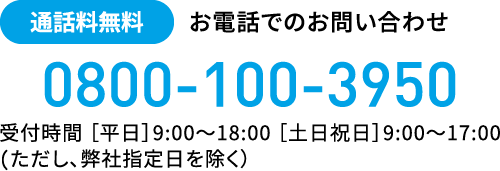 通話料無料 お電話でのお問い合わせ 0800-100-3950 受付時間［平日］9:00〜18:00 ［土日祝］9:00〜17:00（ただし、弊社指定日を除く）