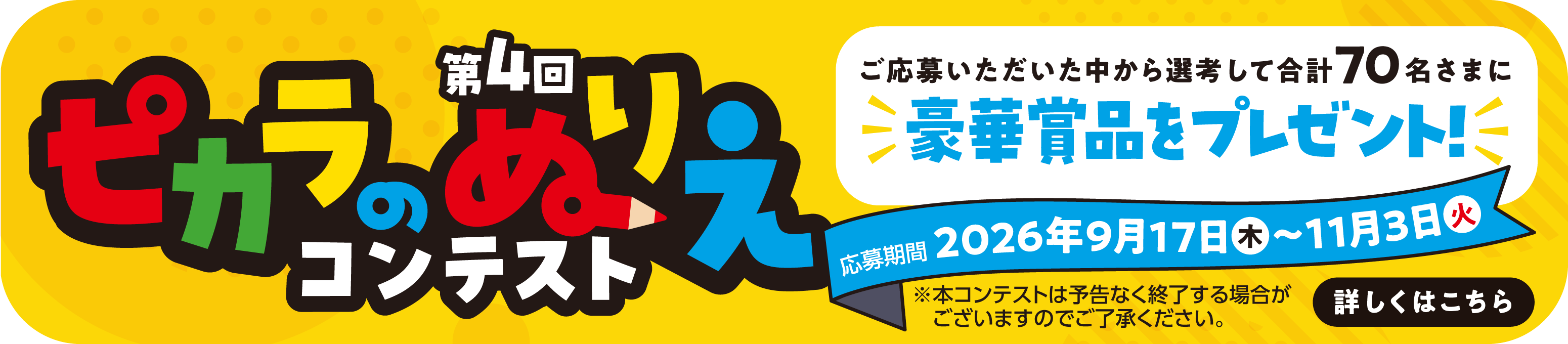 第4回 ピカラのぬりえコンテスト ご応募いただいた中から選考して合計70名さまに豪華賞品をプレゼント! 2026年9月17日(木)〜11月3日(火)※本コンテストは予告なく終了する場合がございますのでご了承ください。 詳しくはこちら