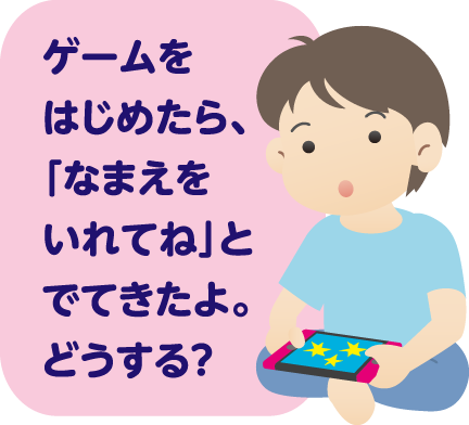 ゲームをはじめたら、「なまえをいれてね」とでてきたよ。どうする？