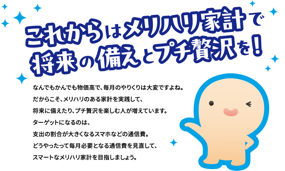 これからはメリハリ家計で将来の備えとプチ贅沢を！なんでもかんでも物価高で、毎月のやりくりは大変ですよね。だからこそ、メリハリのある家計を実践して、将来に備えたり、プチ贅沢を楽しむ人が増えています。ターゲットになるのは、支出の割合が大きくなるスマホなどの通信費。どうやったって毎月必要となる通信費を見直して、スマートなメリハリ家計を目指しましょう。