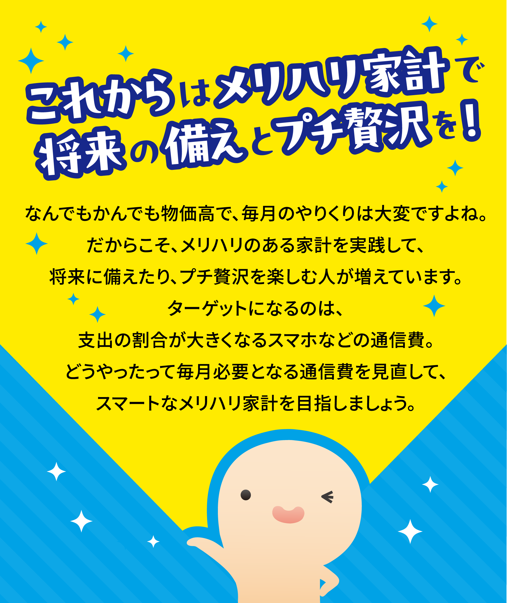 これからはメリハリ家計で将来の備えとプチ贅沢を！なんでもかんでも物価高で、毎月のやりくりは大変ですよね。だからこそ、メリハリのある家計を実践して、将来に備えたり、プチ贅沢を楽しむ人が増えています。ターゲットになるのは、支出の割合が大きくなるスマホなどの通信費。どうやったって毎月必要となる通信費を見直して、スマートなメリハリ家計を目指しましょう。