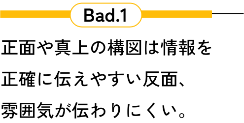 Bad.1 正面や真上の構図は情報を正確に伝えやすい反面、雰囲気が伝わりにくい。
