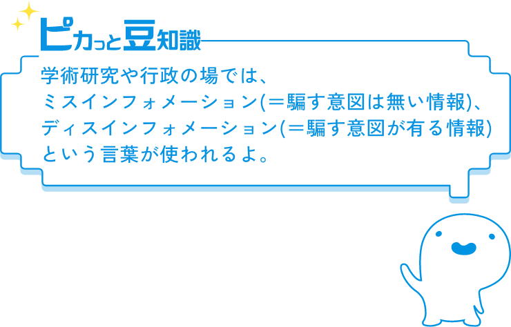 ピカっと豆知識　学術研究や行政の場では、ミスインフォメーション(＝騙す意図は無い情報)、ディスインフォメーション(＝騙す意図が有る情報)という言葉が使われるよ。