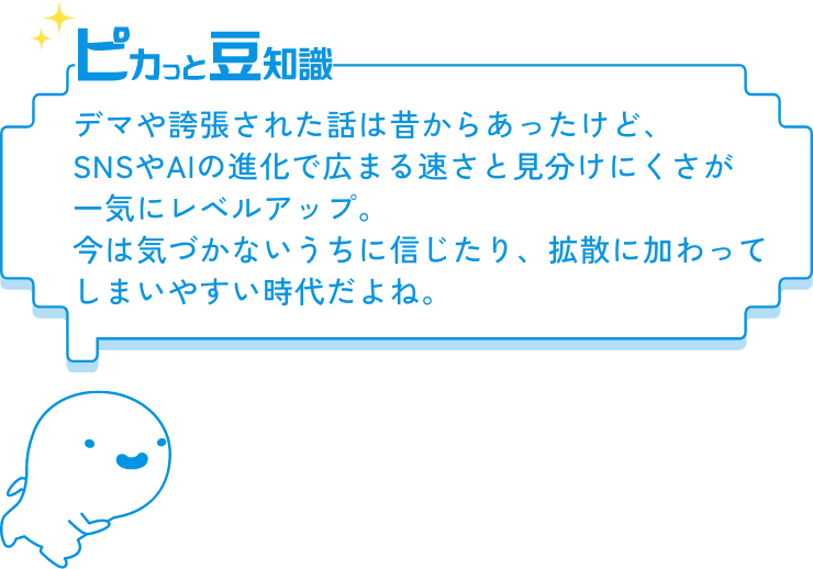 ピカっと豆知識　デマや誇張された話は昔からあったけど、SNSやAIの進化で広まる速さと見分けにくさが一気にレベルアップ。今は気づかないうちに信じたり、拡散に加わってしまいやすい時代だよね。