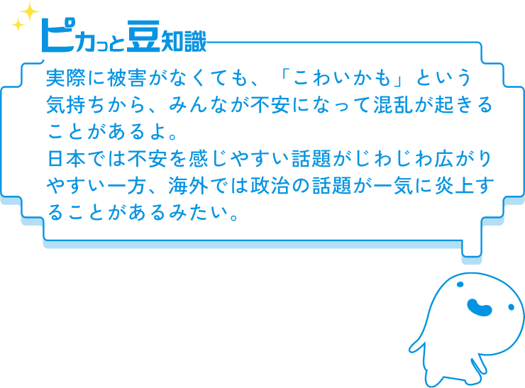 ピカっと豆知識　実際に被害がなくても、「こわいかも」という気持ちから、みんなが不安になって混乱が起きることがあるよ。日本では不安を感じやすい話題がじわじわ広がりやすい一方、海外では政治の話題が一気に炎上することがあるみたい。