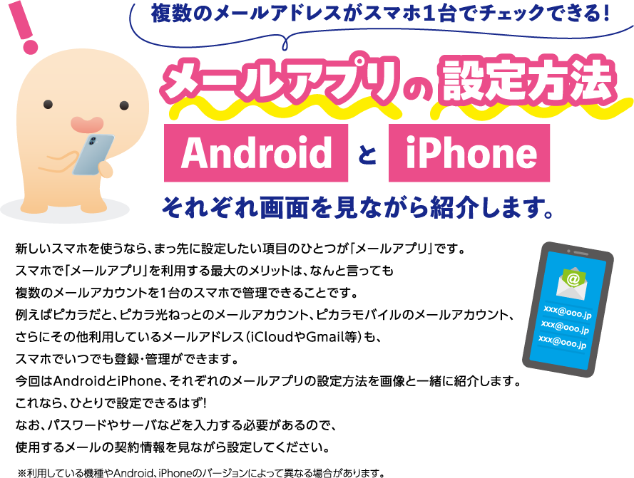 複数のメールアドレスがスマホ１台でチェックできる！メールアプリの設定方法　AndroidとiPhoneそれぞれ画面を見ながら紹介します。新しいスマホを使うなら、まっ先に設定したい項目のひとつが「メールアプリ」です。スマホで「メールアプリ」を利用する最大のメリットは、なんと言っても複数のメールアカウントを１台のスマホで管理できることです。例えばピカラだと、ピカラ光ねっとのメールアカウント、ピカラモバイルのメールアカウント、さらにその他利用しているメールアドレス（iCloudやGmail等）も、スマホでいつでも登録・管理ができます。今回はAndroidとiPhone、それぞれのメールアプリの設定方法を画像と一緒に紹介します。これなら、ひとりで設定できるはず！　なお、パスワードやサーバなどを入力する必要があるので、使用するメールの契約情報を見ながら設定してください。※利用している機種やAndroid、iPhoneのバージョンによって異なる場合があります。