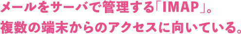 メールをサーバで管理する「IMAP」。複数の端末からのアクセスに向いている。