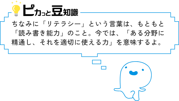 ピカっと豆知識　ちなみに「リテラシー」という言葉は、もともと「読み書き能力」のこと。今では、「ある分野に精通し、それを適切に使える力」を意味するよ。