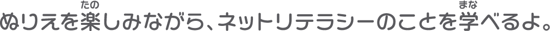ぬりえを楽しみながら、ネットリテラシーのことを学べるよ。