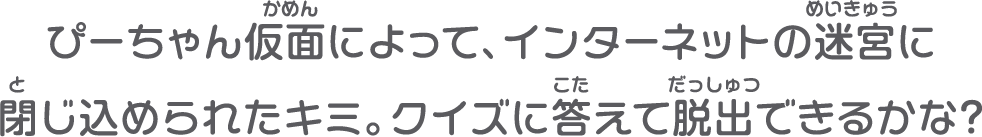 ぴーちゃん仮面によって、インターネットの迷宮に閉じ込められたキミ。クイズに答えて脱出できるかな？