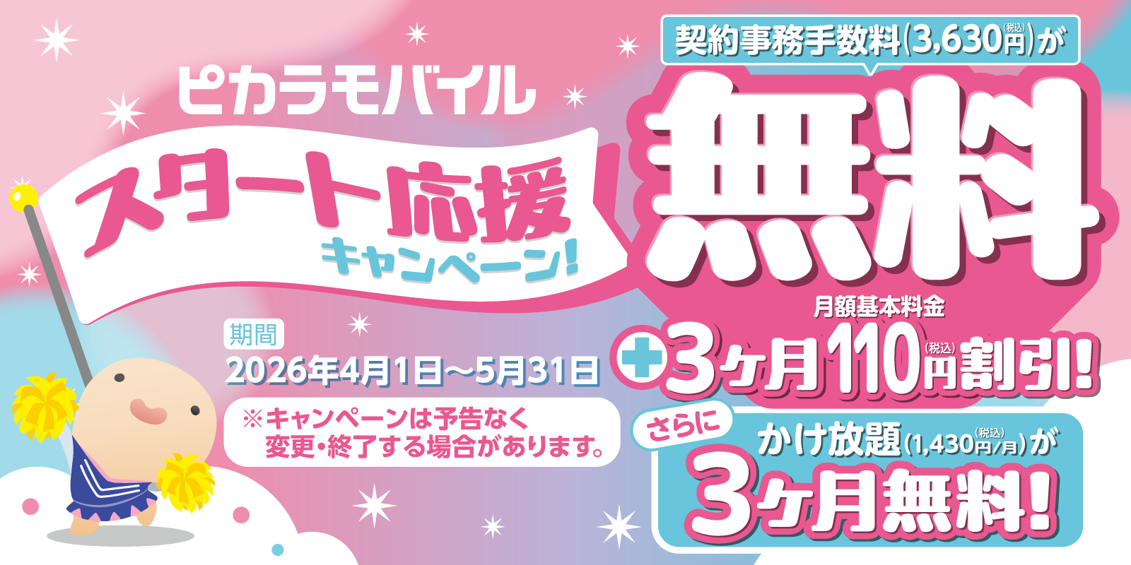 ピカラモバイルスタート応援キャンペーン/契約事務手数料（3,630円（税込））が無料/+月額基本料金3ヶ月110円（税込）割引!/さらに/かけ放題（1,430円/月（税込））が3ヶ月無料/期間 2026年4月1日〜5月31日/※キャンペーンは予告なく変更・終了する場合があります。