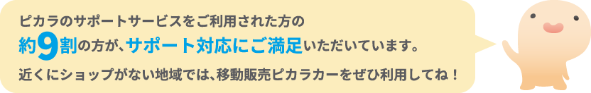 ピカラのサポートサービスをご利用された方の約9割の方が、サポート対応にご満足いただいています。近くにショップがない地域では、移動販売ピカラカーをぜひ利用してね！