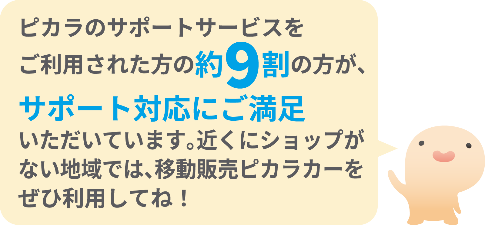 ピカラのサポートサービスをご利用された方の約9割の方が、サポート対応にご満足いただいています。近くにショップがない地域では、移動販売ピカラカーをぜひ利用してね！