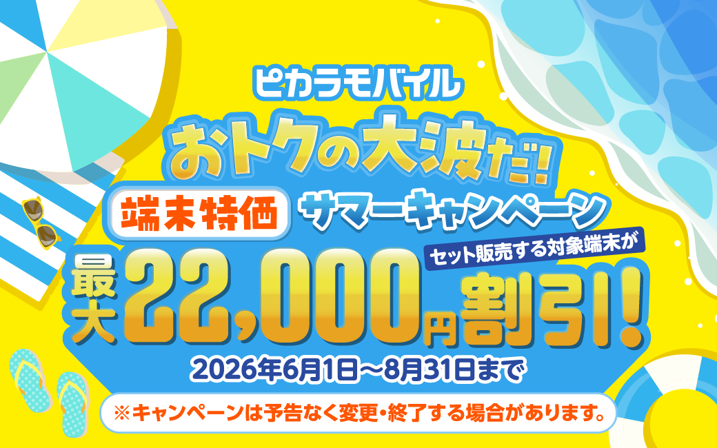 ピカラモバイルおトクの大波だ！ 端末特価サマーキャンペーン 2026年8月31日まで ピカラモバイルでセット販売する端末が最大22,000円割引！※キャンペーンは予告なく変更・終了する場合があります。