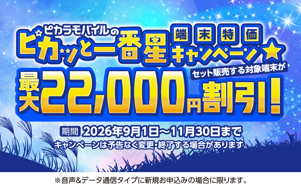 ピカラモバイルのピカッと一番星 端末特価キャンペーン 2026年11月30日まで ピカラモバイルでセット販売する端末が最大22,000円割引！※キャンペーンは予告なく変更・終了する場合があります。※音声＆データ通信タイプに新規お申込みの場合に限ります。