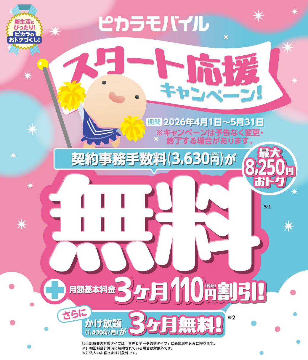 ピカラモバイルスタート応援キャンペーン 期間 2025年4月1日～5月31日 ※キャンペーンは予告なく変更・終了する場合があります。契約事務手数料3,630円が無料！！月額基本料金3ヶ月110円割引！さらにかけ放題３ヶ月無料！

