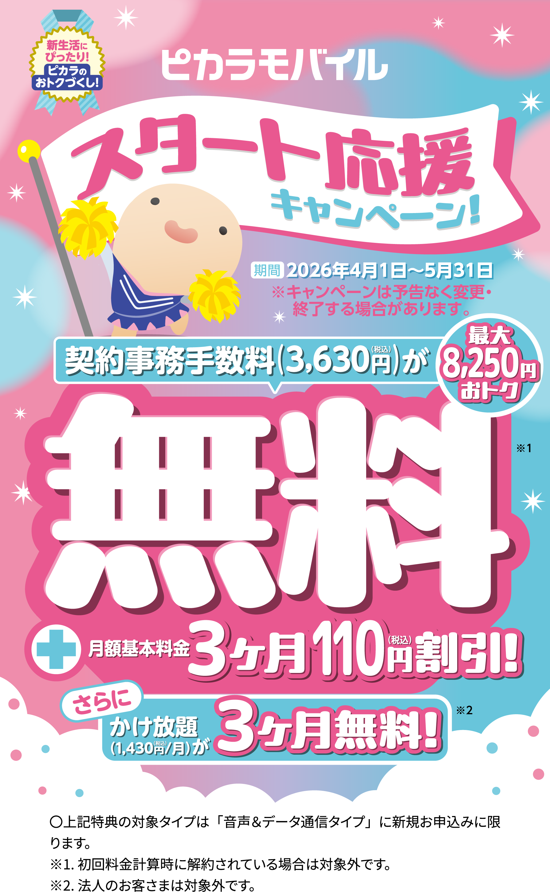 ピカラモバイルスタート応援キャンペーン 期間 2025年4月1日～5月31日 ※キャンペーンは予告なく変更・終了する場合があります。契約事務手数料3,630円が無料！！月額基本料金3ヶ月110円割引！さらにかけ放題３ヶ月無料！
