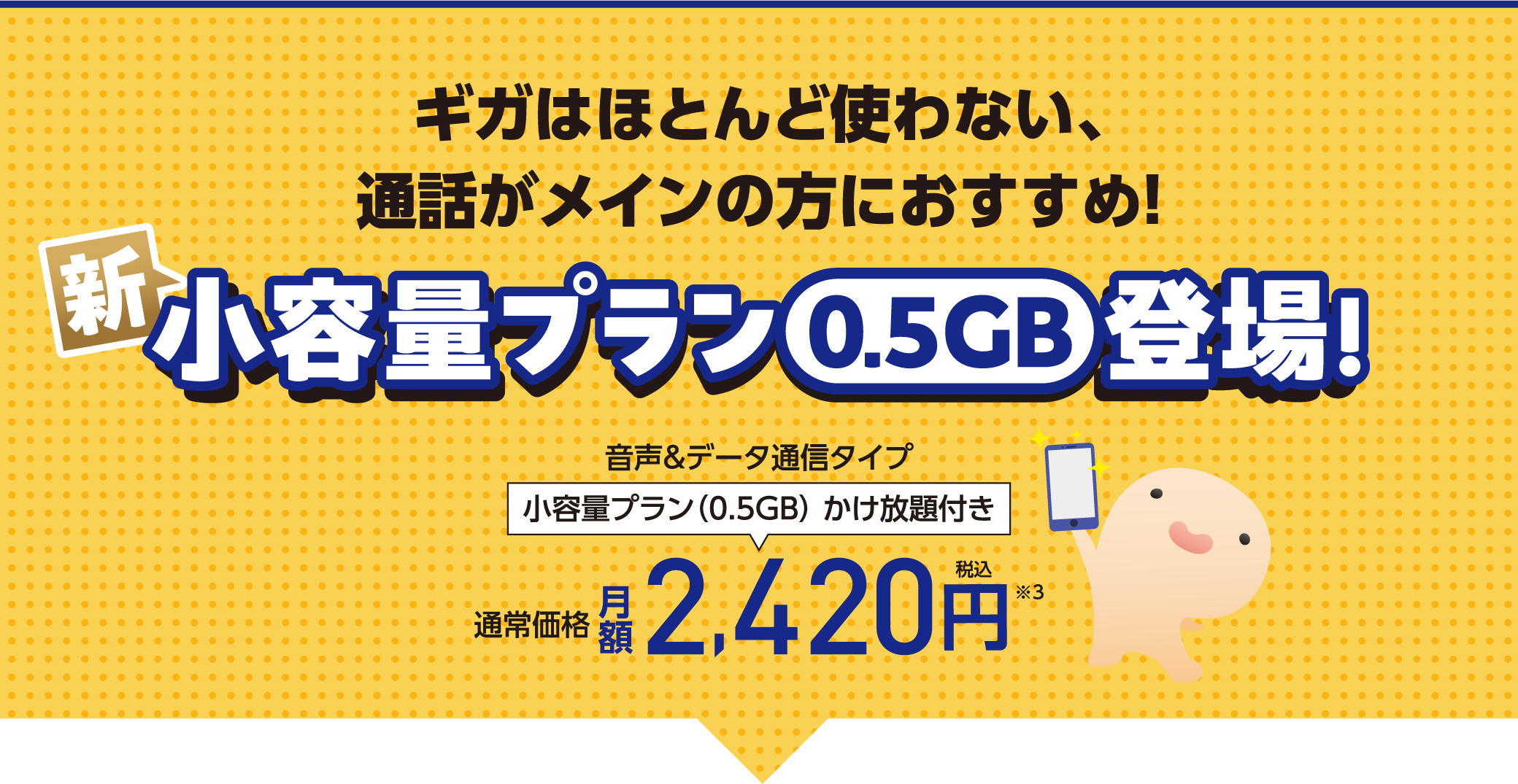 ギガはほとんど使わない、通話がメインの方におすすめ！ 新小容量プラン（0.5GB）登場！ 音声＆データ通信タイプ 小容量プラン（0.5GB）かけ放題付き 通常価格月額2,420円(税込)