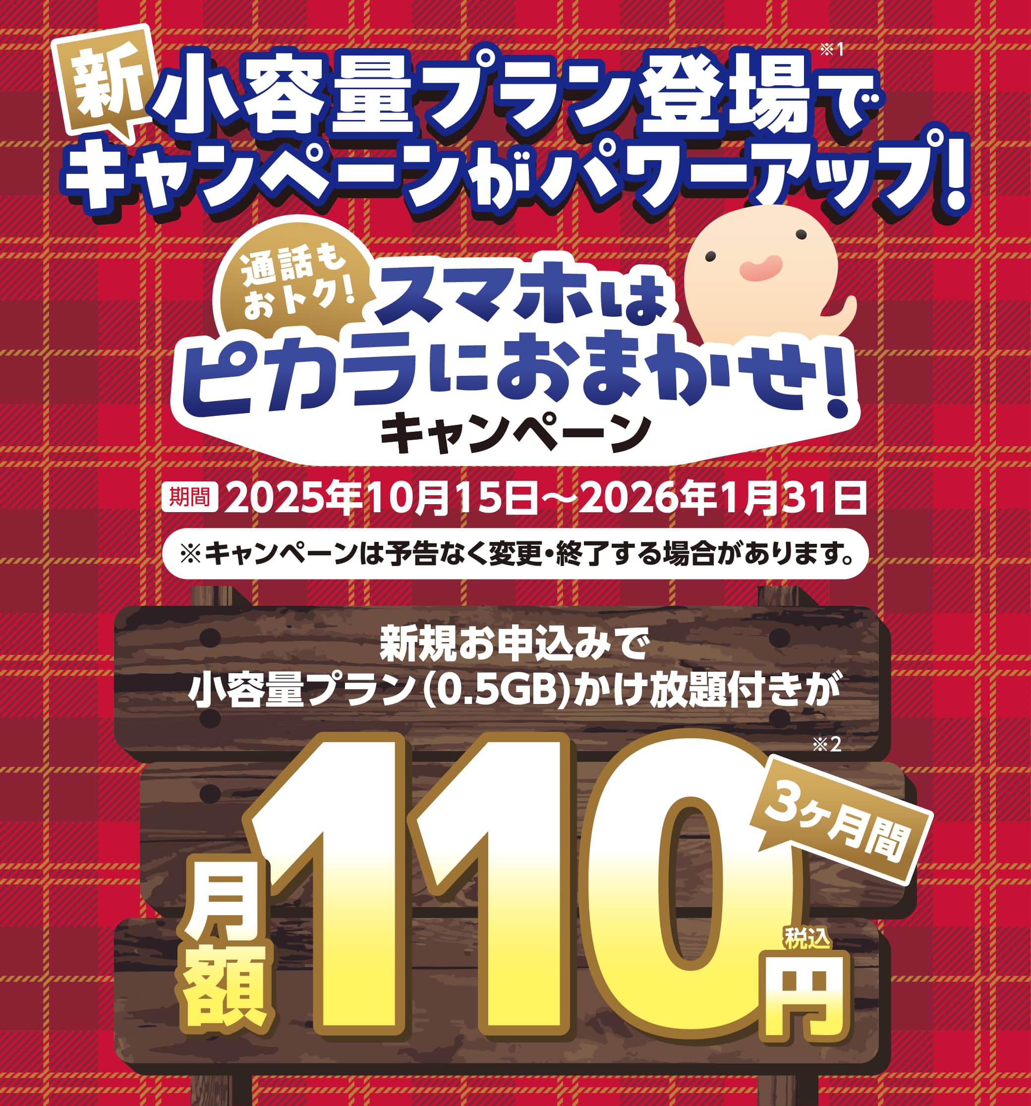 新小容量プラン登場でキャンペーンがパワーアップ！ 通話もおトク！スマホはピカラにおまかせ！キャンペーン 期間：2025年10月15日〜2026年1月31日 新規お申し込みで小容量プラン（0.5GB）かけ放題付きが3ヶ月間月額110円（税込）