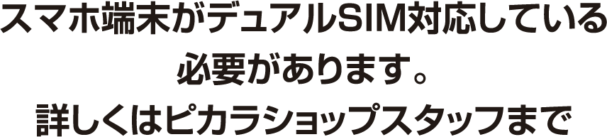 スマホ端末がデュアルSIM対応している必要があります。詳しくはピカラショップスタッフまで