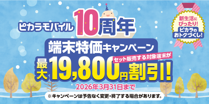 ピカラモバイル10周年 新生活にぴったり！ピカラのおトクづくし！ 端末特価キャンペーン セット販売する対象端末が最大19,800円割引！ 2026年3月31日まで ※キャンペーンは予告なく変更・終了する場合があります。