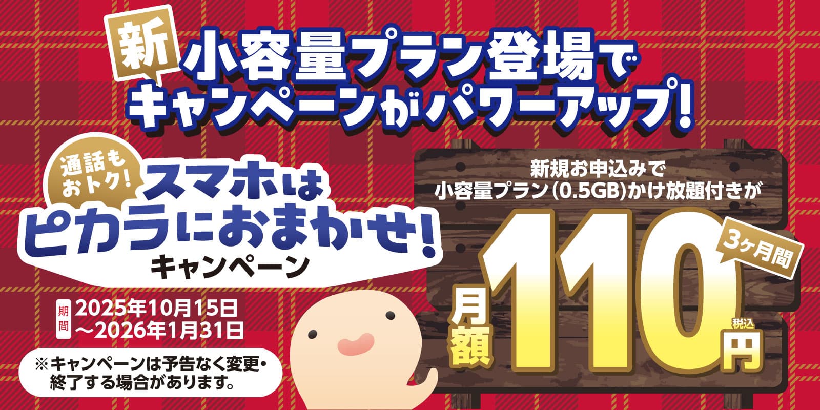 新小容量プラン登場でキャンペーンがパワーアップ！通話もおトク！スマホはピカラにおまかせ！キャンペーン 期間：2025年10月15日〜2026年1月31日 新規お申し込みで小容量プラン（0.5Gb）かけ放題つきが3ヶ月間月額110円（税込）
