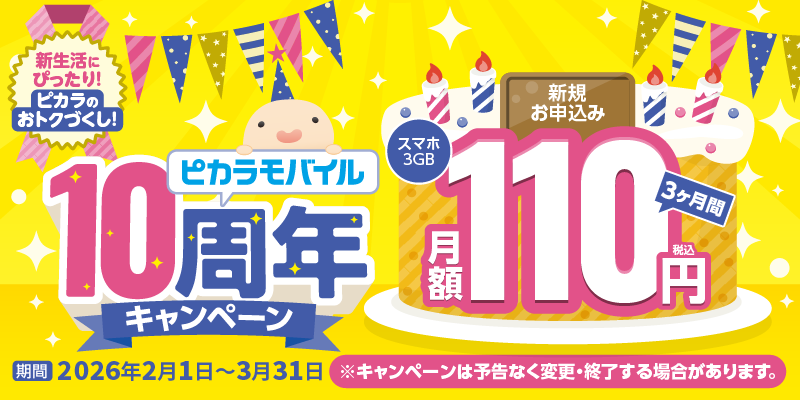新生活にぴったり！ピカラのおトクづくし！ ピカラモバイル10周年キャンペーン 新規お申込みでスマホ3GBが3ヶ月間月額110円（税込み） 期間：2026年2月1日〜3月31日 ※キャンペーンは予告なく変更・終了する場合があります。